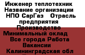 Инженер-теплотехник › Название организации ­ НПО СарГаз › Отрасль предприятия ­ Производство › Минимальный оклад ­ 1 - Все города Работа » Вакансии   . Калининградская обл.,Приморск г.